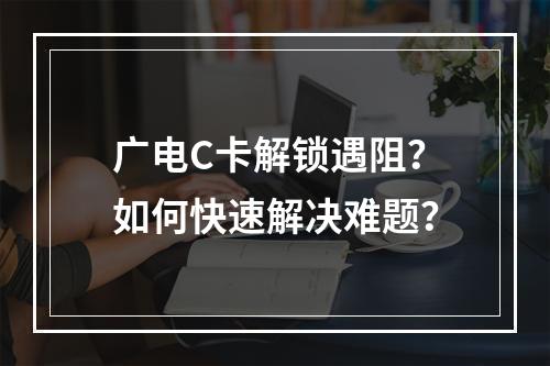 广电C卡解锁遇阻？如何快速解决难题？