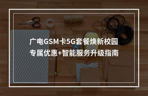 广电GSM卡5G套餐焕新校园专属优惠+智能服务升级指南