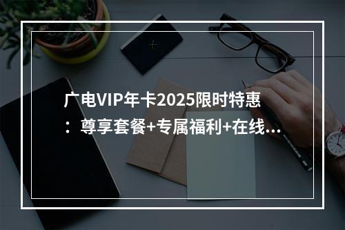 广电VIP年卡2025限时特惠：尊享套餐+专属福利+在线办理
