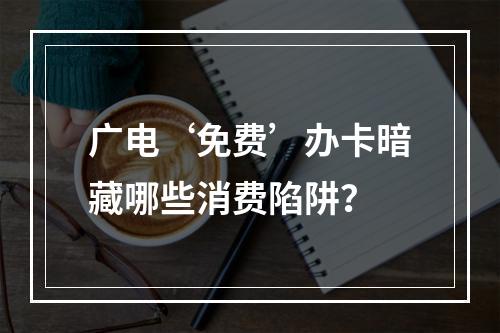 广电‘免费’办卡暗藏哪些消费陷阱？