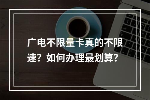 广电不限量卡真的不限速？如何办理最划算？