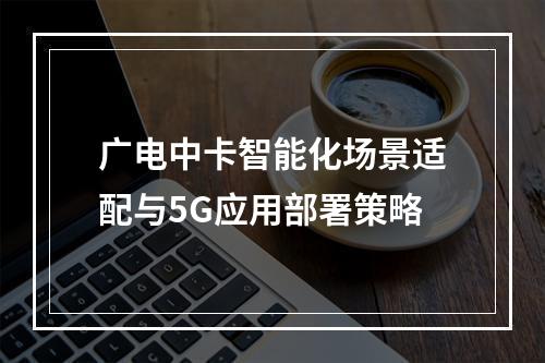 广电中卡智能化场景适配与5G应用部署策略