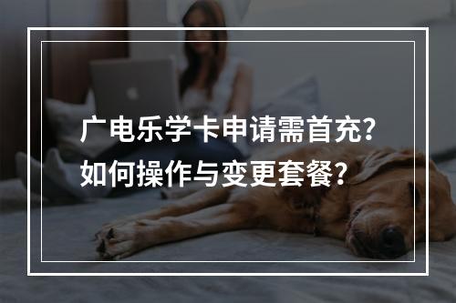 广电乐学卡申请需首充？如何操作与变更套餐？