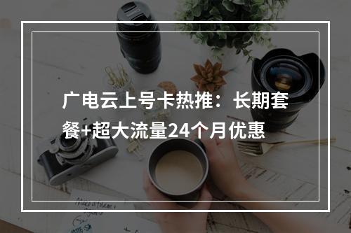 广电云上号卡热推：长期套餐+超大流量24个月优惠