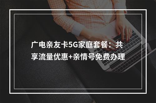 广电亲友卡5G家庭套餐：共享流量优惠+亲情号免费办理