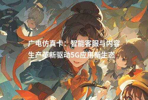 广电仿真卡：智能客服与内容生产革新驱动5G应用新生态