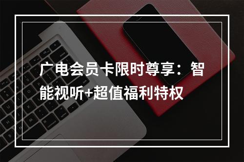 广电会员卡限时尊享：智能视听+超值福利特权