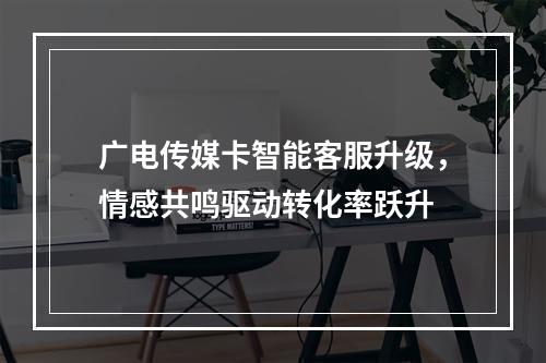 广电传媒卡智能客服升级，情感共鸣驱动转化率跃升
