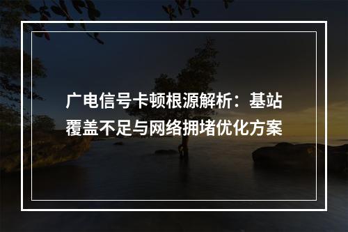 广电信号卡顿根源解析：基站覆盖不足与网络拥堵优化方案