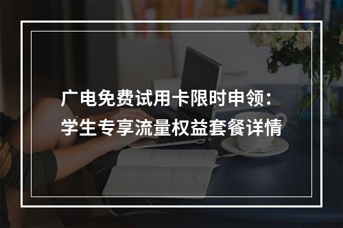广电免费试用卡限时申领：学生专享流量权益套餐详情