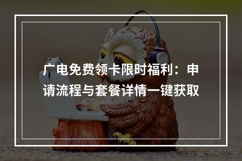 广电免费领卡限时福利：申请流程与套餐详情一键获取