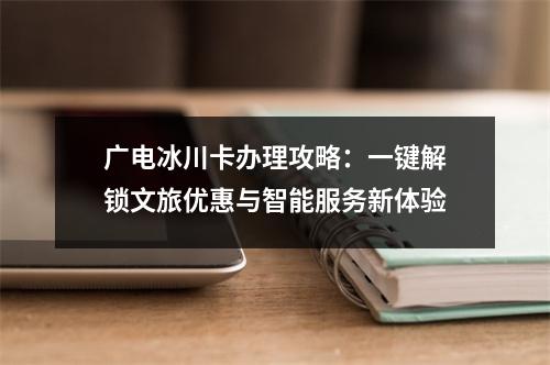 广电冰川卡办理攻略：一键解锁文旅优惠与智能服务新体验