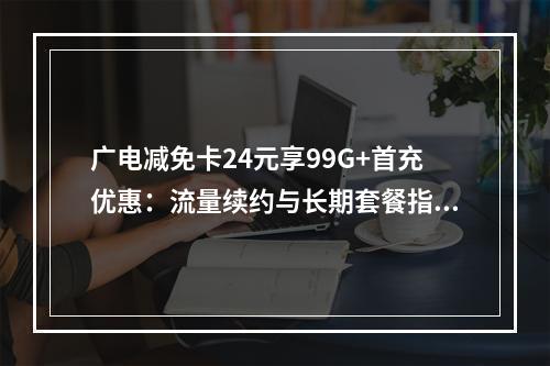 广电减免卡24元享99G+首充优惠：流量续约与长期套餐指南