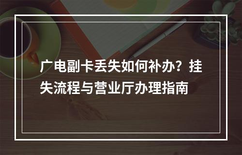 广电副卡丢失如何补办？挂失流程与营业厅办理指南