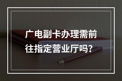 广电副卡办理需前往指定营业厅吗？