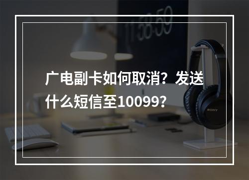 广电副卡如何取消？发送什么短信至10099？