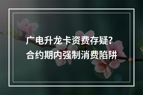 广电升龙卡资费存疑？合约期内强制消费陷阱