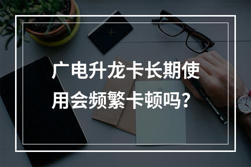 广电升龙卡长期使用会频繁卡顿吗？