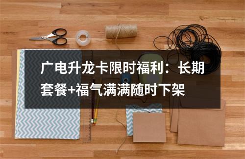 广电升龙卡限时福利：长期套餐+福气满满随时下架