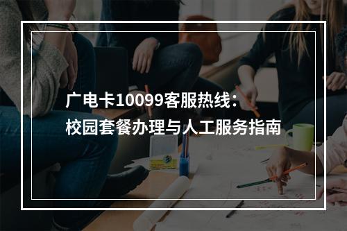 广电卡10099客服热线：校园套餐办理与人工服务指南