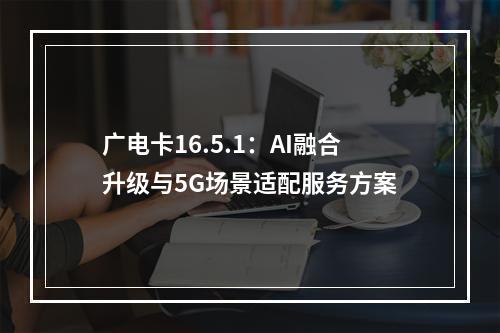 广电卡16.5.1：AI融合升级与5G场景适配服务方案