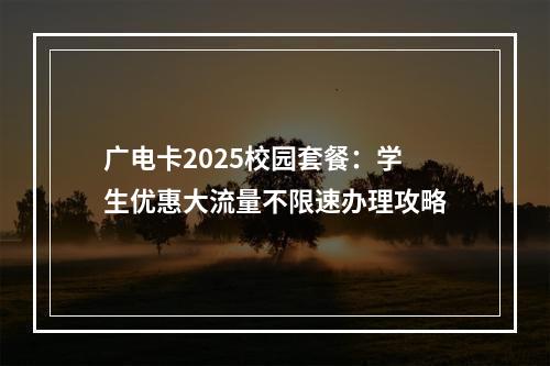 广电卡2025校园套餐：学生优惠大流量不限速办理攻略