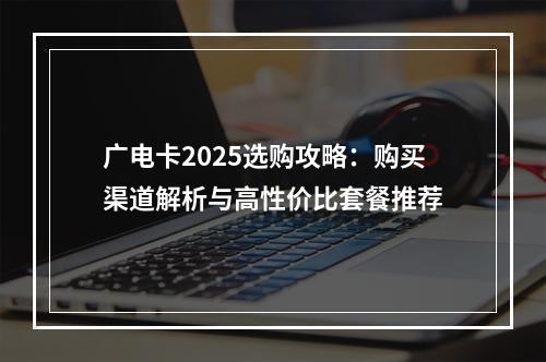 广电卡2025选购攻略：购买渠道解析与高性价比套餐推荐