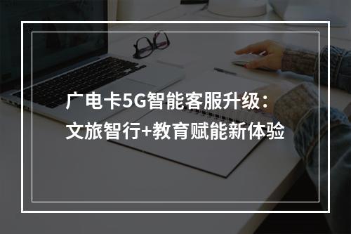 广电卡5G智能客服升级：文旅智行+教育赋能新体验