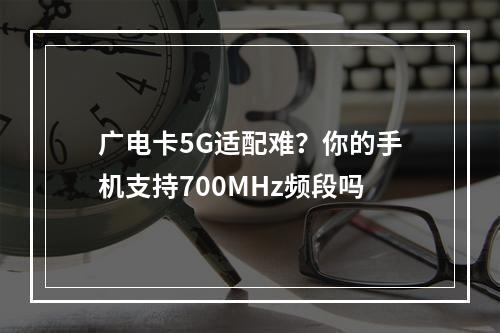 广电卡5G适配难？你的手机支持700MHz频段吗