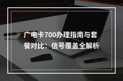 广电卡700办理指南与套餐对比：信号覆盖全解析