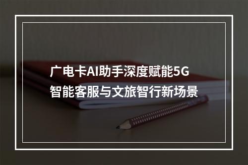 广电卡AI助手深度赋能5G智能客服与文旅智行新场景