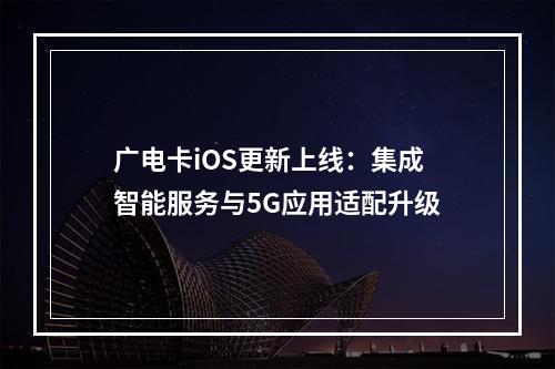 广电卡iOS更新上线：集成智能服务与5G应用适配升级