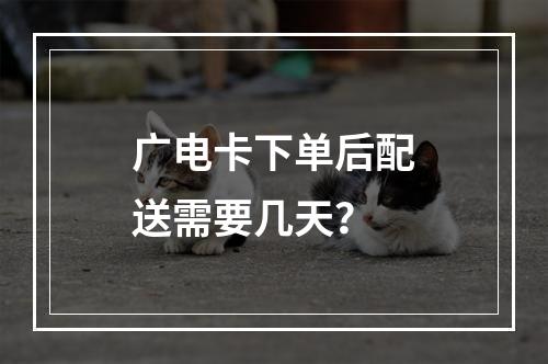 广电卡下单后配送需要几天？