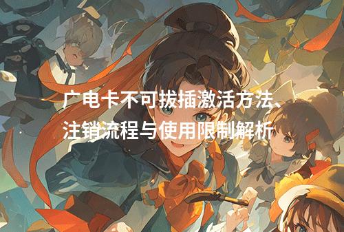 广电卡不可拔插激活方法、注销流程与使用限制解析