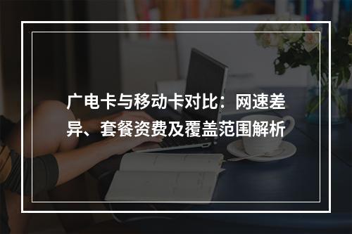 广电卡与移动卡对比：网速差异、套餐资费及覆盖范围解析