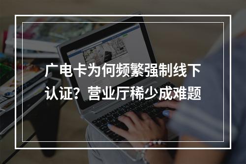 广电卡为何频繁强制线下认证？营业厅稀少成难题