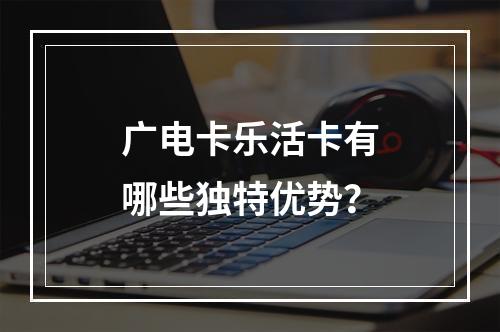 广电卡乐活卡有哪些独特优势？