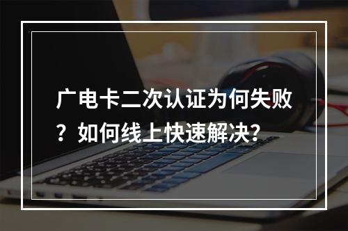 广电卡二次认证为何失败？如何线上快速解决？