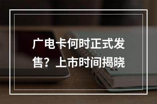 广电卡何时正式发售？上市时间揭晓