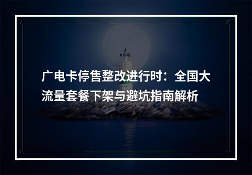 广电卡停售整改进行时：全国大流量套餐下架与避坑指南解析
