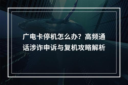 广电卡停机怎么办？高频通话涉诈申诉与复机攻略解析