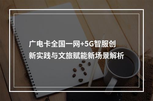 广电卡全国一网+5G智服创新实践与文旅赋能新场景解析