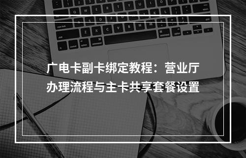 广电卡副卡绑定教程：营业厅办理流程与主卡共享套餐设置