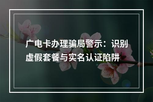 广电卡办理骗局警示：识别虚假套餐与实名认证陷阱