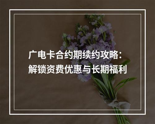 广电卡合约期续约攻略：解锁资费优惠与长期福利