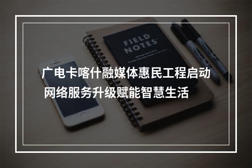 广电卡喀什融媒体惠民工程启动 网络服务升级赋能智慧生活