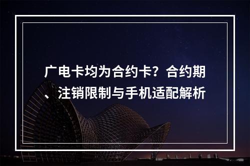 广电卡均为合约卡？合约期、注销限制与手机适配解析