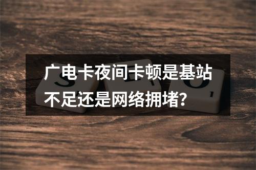 广电卡夜间卡顿是基站不足还是网络拥堵？