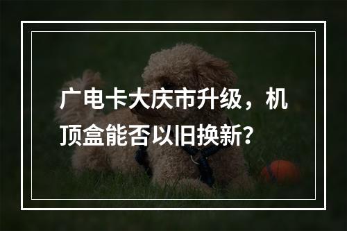 广电卡大庆市升级，机顶盒能否以旧换新？