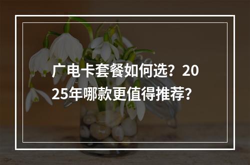 广电卡套餐如何选？2025年哪款更值得推荐？